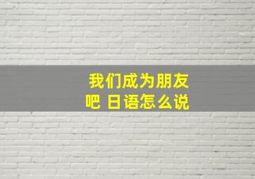 我们成为朋友吧 日语怎么说